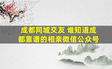 成都同城交友 谁知道成都靠谱的相亲微信公众号